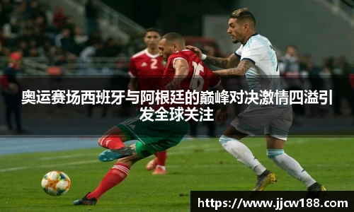 奥运赛场西班牙与阿根廷的巅峰对决激情四溢引发全球关注